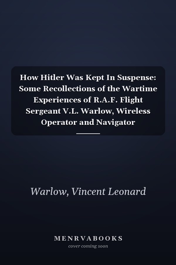 How Hitler Was Kept In Suspense: Some Recollections of the Wartime Experiences of R.A.F. Flight Sergeant V.L. Warlow, Wireless Operator and Navigator