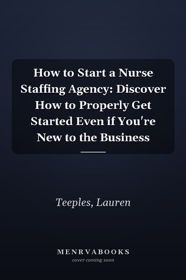 How to Start a Nurse Staffing Agency: Discover How to Properly Get Started Even if You're New to the Business