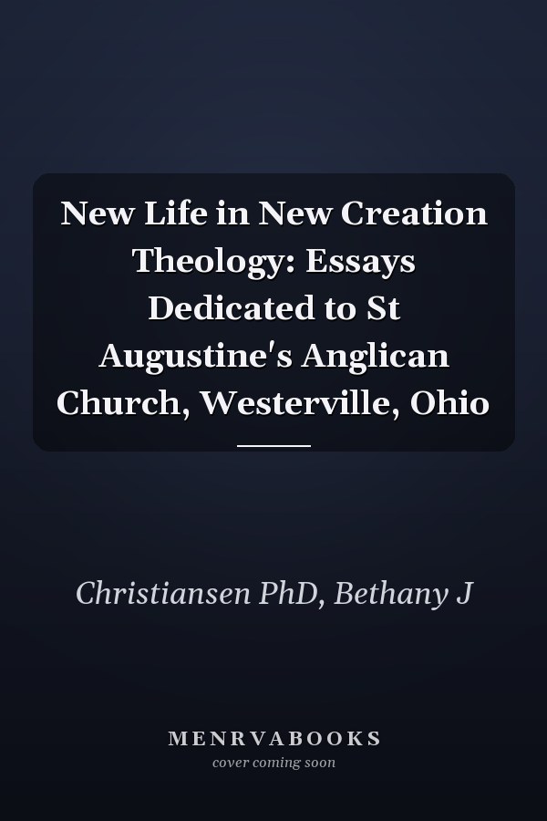 New Life in New Creation Theology: Essays Dedicated to St Augustine's Anglican Church, Westerville, Ohio