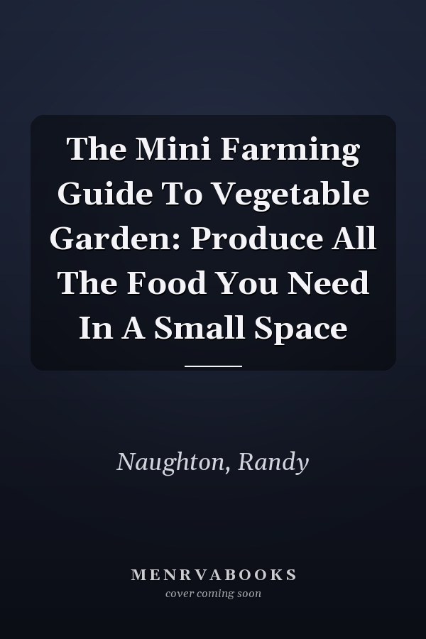 The Mini Farming Guide To Vegetable Garden: Produce All The Food You Need In A Small Space