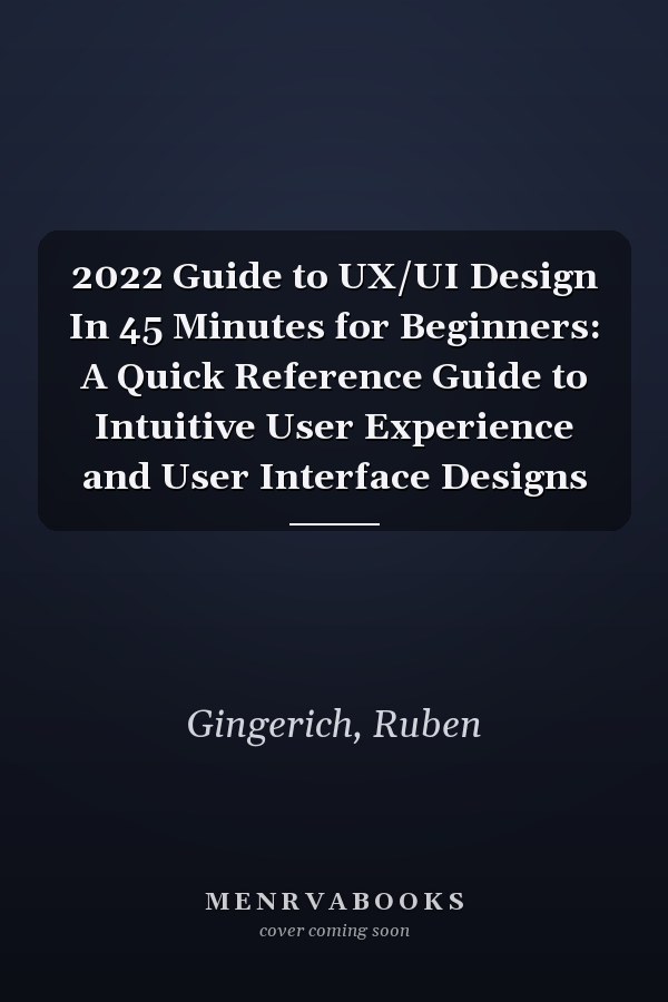 2022 Guide to UX/UI Design In 45 Minutes for Beginners: A Quick Reference Guide to Intuitive User Experience and User Interface Designs