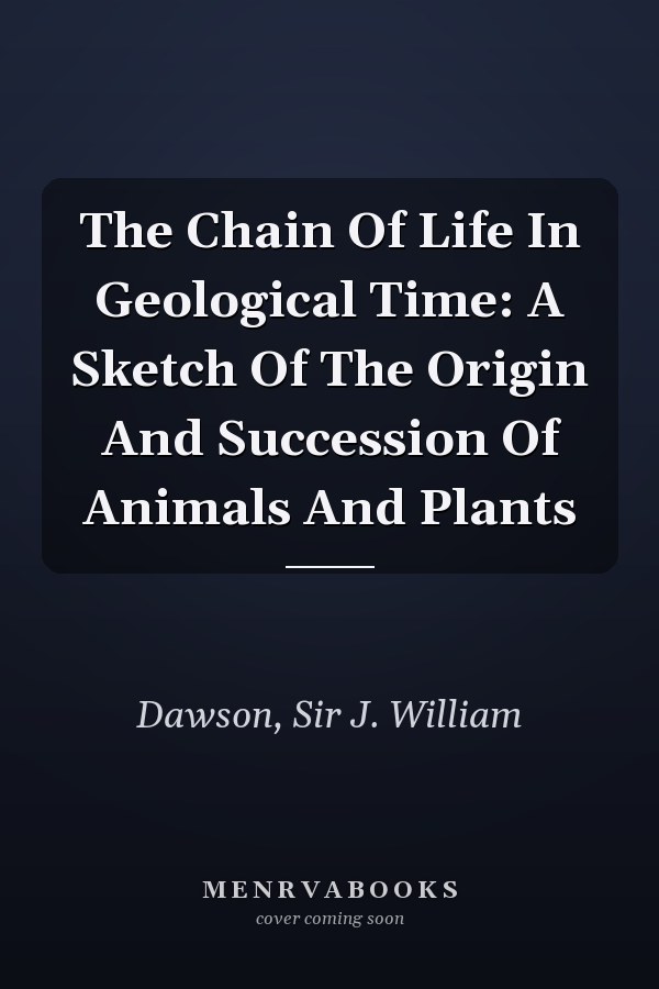 The Chain Of Life In Geological Time: A Sketch Of The Origin And Succession Of Animals And Plants