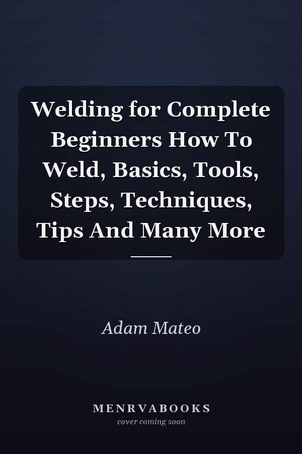 Welding for Complete Beginners How To Weld, Basics, Tools, Steps, Techniques, Tips And Many More