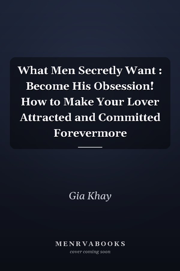 What Men Secretly Want : Become His Obsession! How to Make Your Lover Attracted and Committed Forevermore
