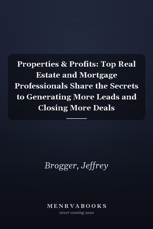 Properties & Profits: Top Real Estate and Mortgage Professionals Share the Secrets to Generating More Leads and Closing More Deals