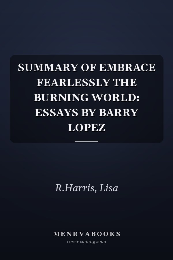 SUMMARY OF EMBRACE FEARLESSLY THE BURNING WORLD: ESSAYS BY BARRY LOPEZ
