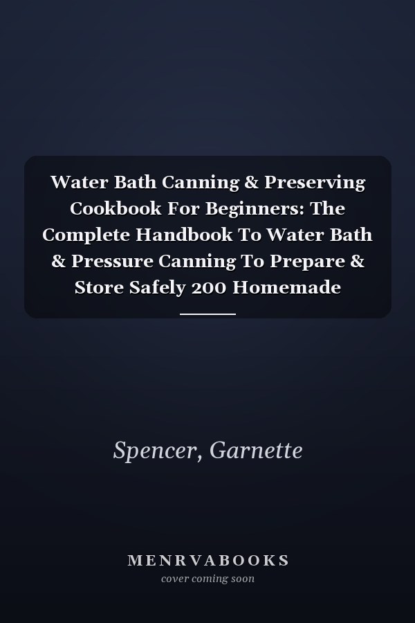 Water Bath Canning & Preserving Cookbook For Beginners: The Complete Handbook To Water Bath & Pressure Canning To Prepare & Store Safely 200 Homemade Natural Recipes