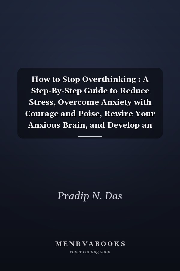 How to Stop Overthinking : A Step-By-Step Guide to Reduce Stress, Overcome Anxiety with Courage and Poise, Rewire Your Anxious Brain, and Develop an Action-Oriented Mindset