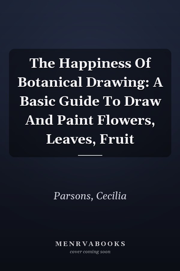The Happiness Of Botanical Drawing: A Basic Guide To Draw And Paint Flowers, Leaves, Fruit