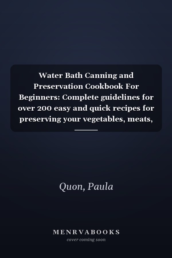 Water Bath Canning and Preservation Cookbook For Beginners: Complete guidelines for over 200 easy and quick recipes for preserving your vegetables, meats, fruits and pickles using pressure canning