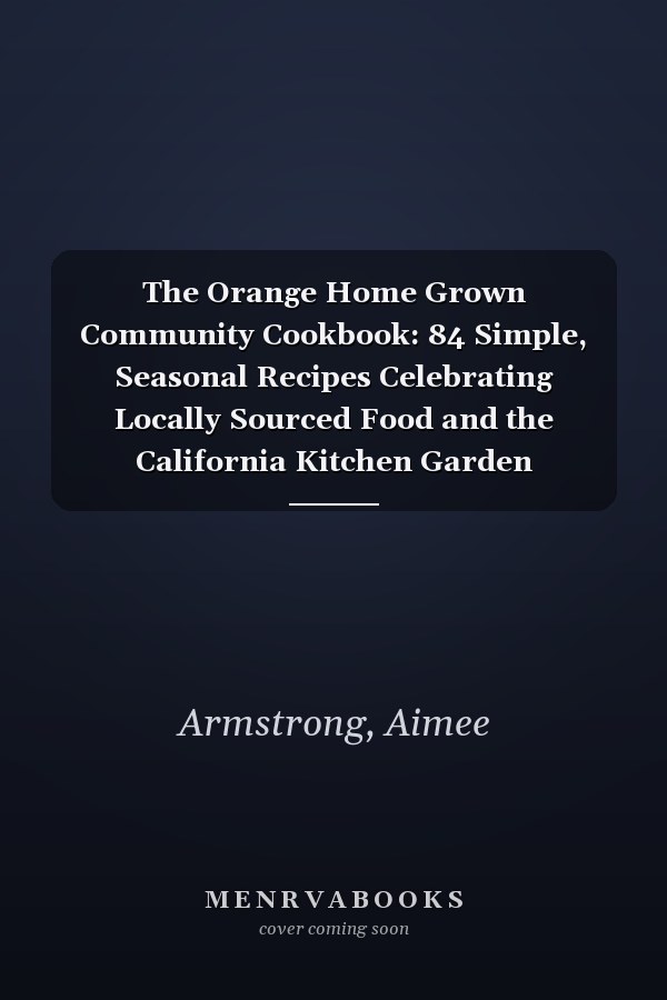 The Orange Home Grown Community Cookbook: 84 Simple, Seasonal Recipes Celebrating Locally Sourced Food and the California Kitchen Garden