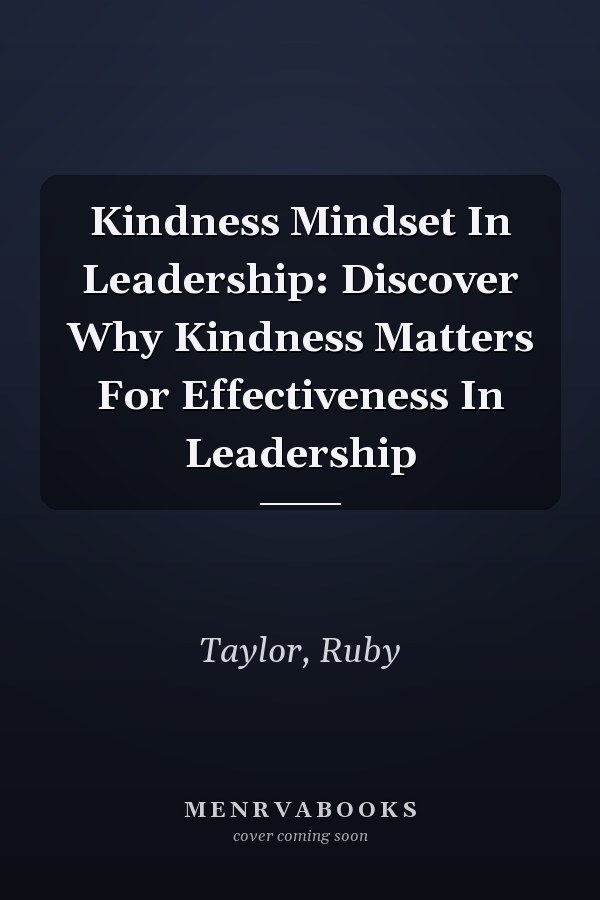 Kindness Mindset In Leadership: Discover Why Kindness Matters For Effectiveness In Leadership