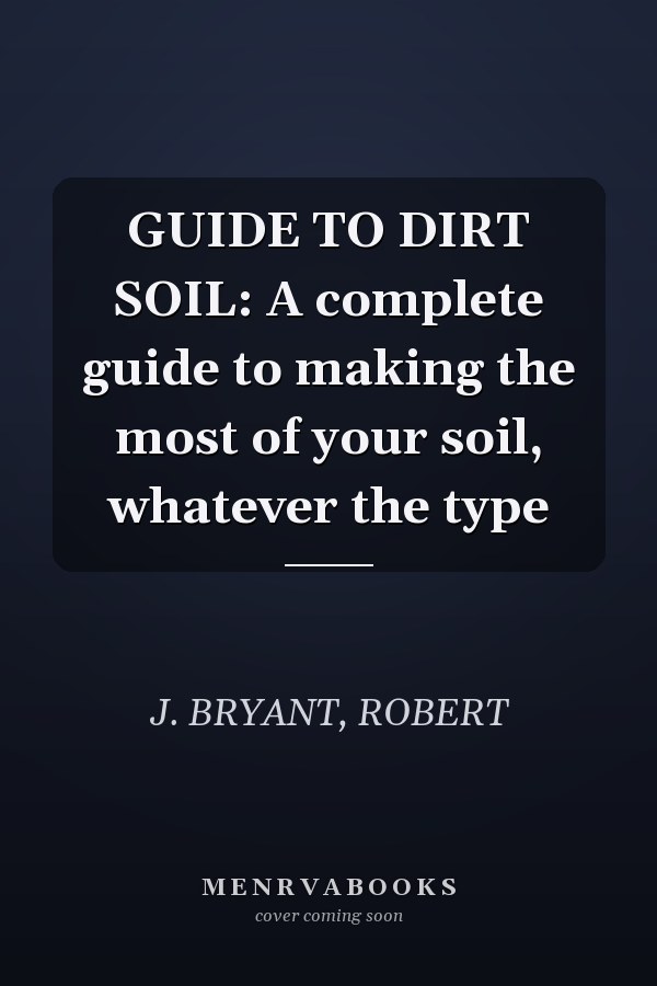 GUIDE TO DIRT SOIL: A complete guide to making the most of your soil, whatever the type