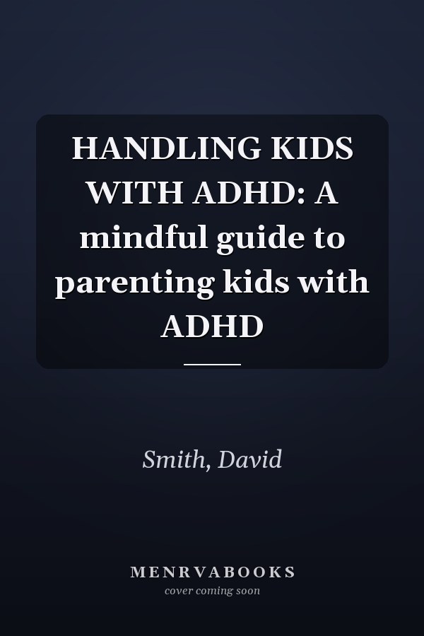 HANDLING KIDS WITH ADHD: A mindful guide to parenting kids with ADHD