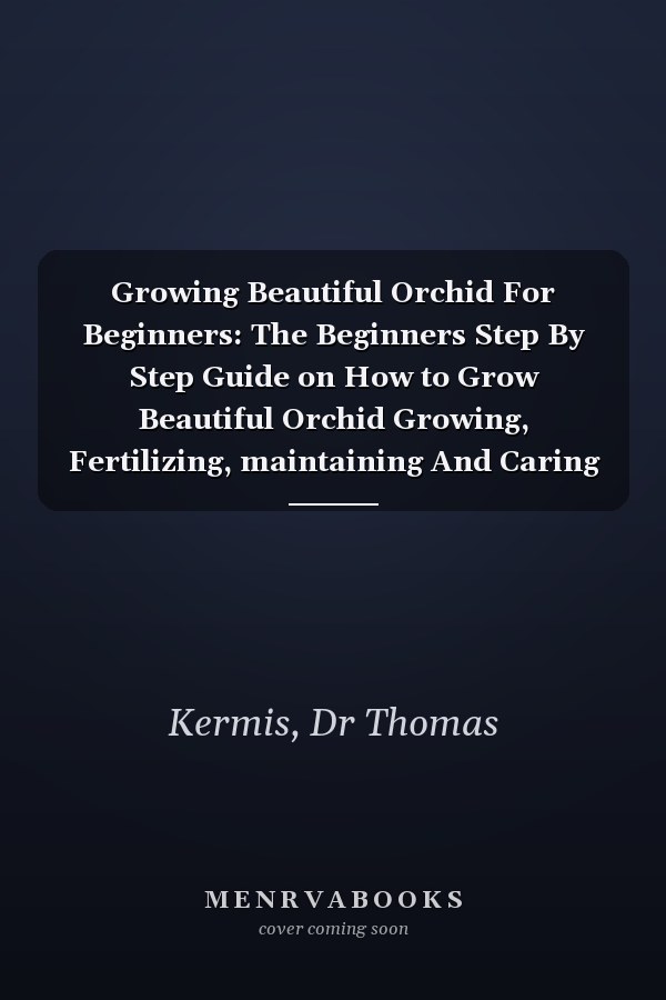 Growing Beautiful Orchid For Beginners: The Beginners Step By Step Guide on How to Grow Beautiful Orchid Growing, Fertilizing, maintaining And Caring For Orchid