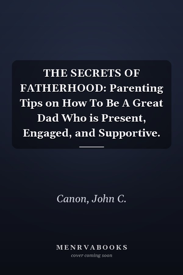 THE SECRETS OF FATHERHOOD: Parenting Tips on How To Be A Great Dad Who is Present, Engaged, and Supportive.
