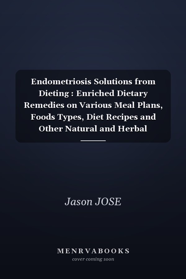 Endometriosis Solutions from Dieting : Enriched Dietary Remedies on Various Meal Plans, Foods Types, Diet Recipes and Other Natural and Herbal Treatments for Prevention and Quick Recovery