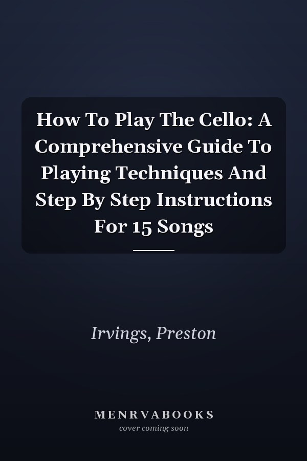 How To Play The Cello: A Comprehensive Guide To Playing Techniques And Step By Step Instructions For 15 Songs