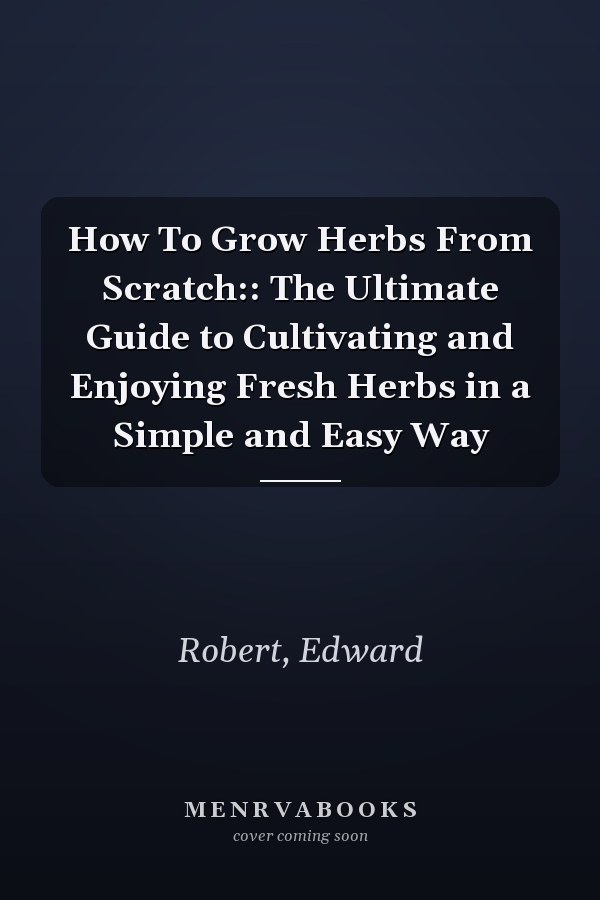 How To Grow Herbs From Scratch:: The Ultimate Guide to Cultivating and Enjoying Fresh Herbs in a Simple and Easy Way