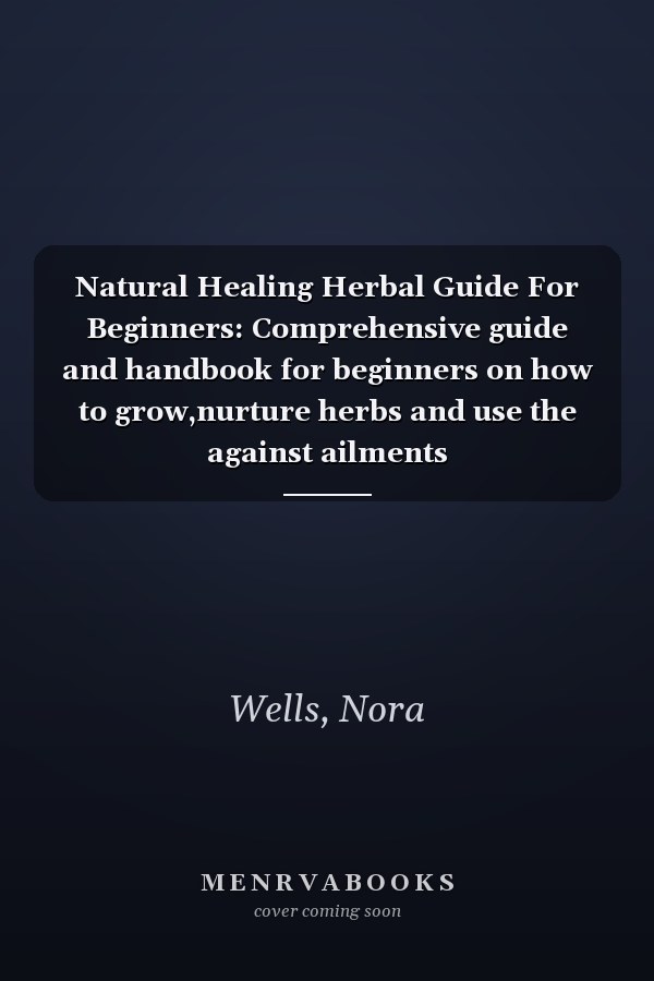 Natural Healing Herbal Guide For Beginners: Comprehensive guide and handbook for beginners on how to grow,nurture herbs and use the against ailments