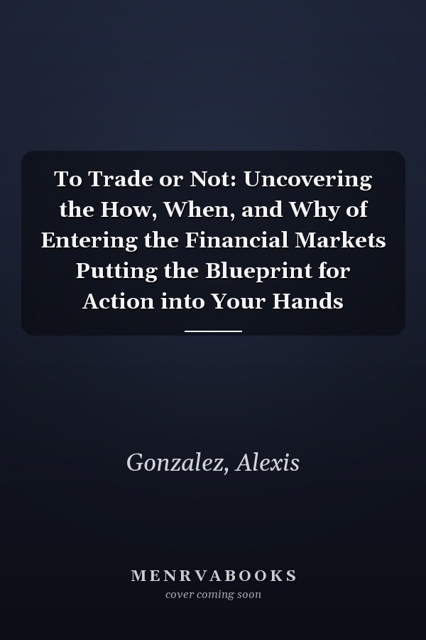 To Trade or Not: Uncovering the How, When, and Why of Entering the Financial Markets Putting the Blueprint for Action into Your Hands