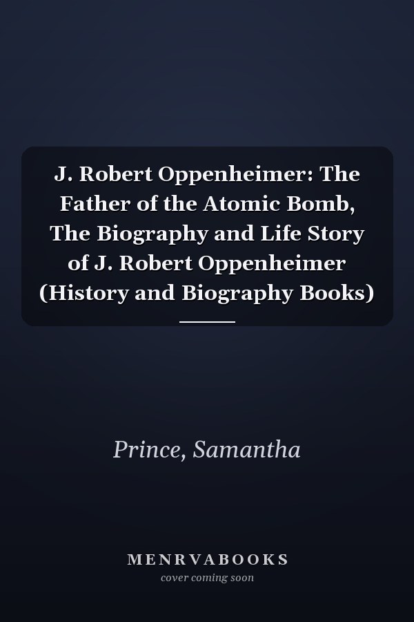 J. Robert Oppenheimer: The Father of the Atomic Bomb, The Biography and Life Story of J. Robert Oppenheimer (History and Biography Books)