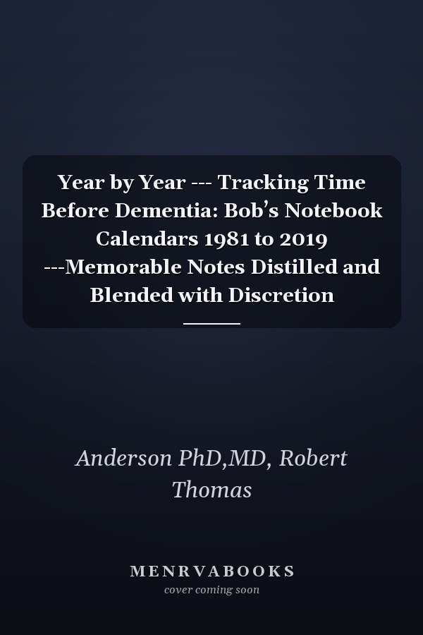 Year by Year --- Tracking Time Before Dementia: Bob’s Notebook Calendars 1981 to 2019 ---Memorable Notes Distilled and Blended with Discretion
