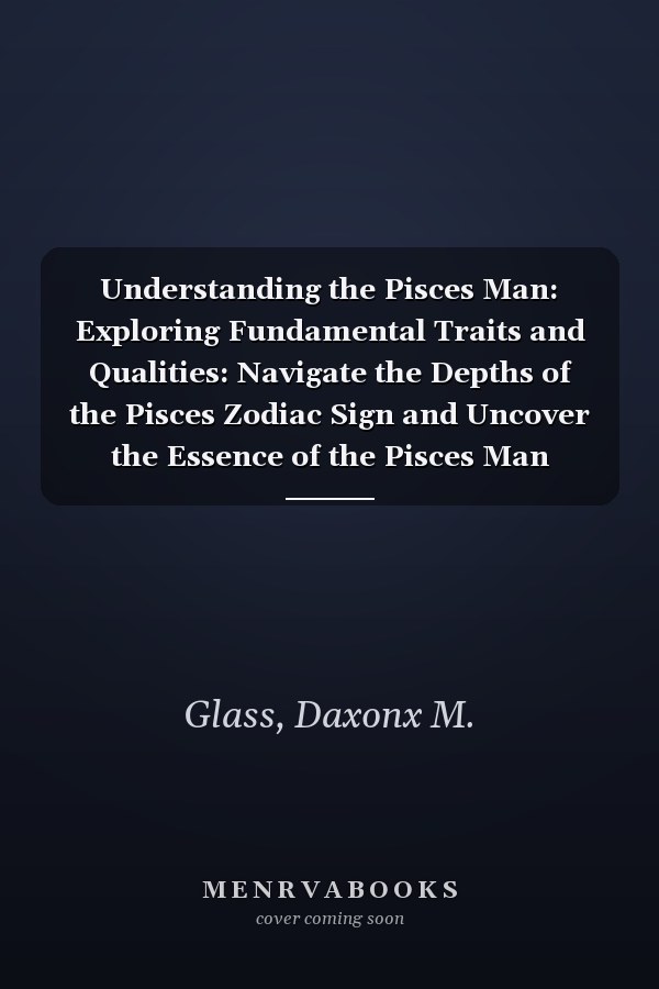 Understanding the Pisces Man: Exploring Fundamental Traits and Qualities: Navigate the Depths of the Pisces Zodiac Sign and Uncover the Essence of the Pisces Man