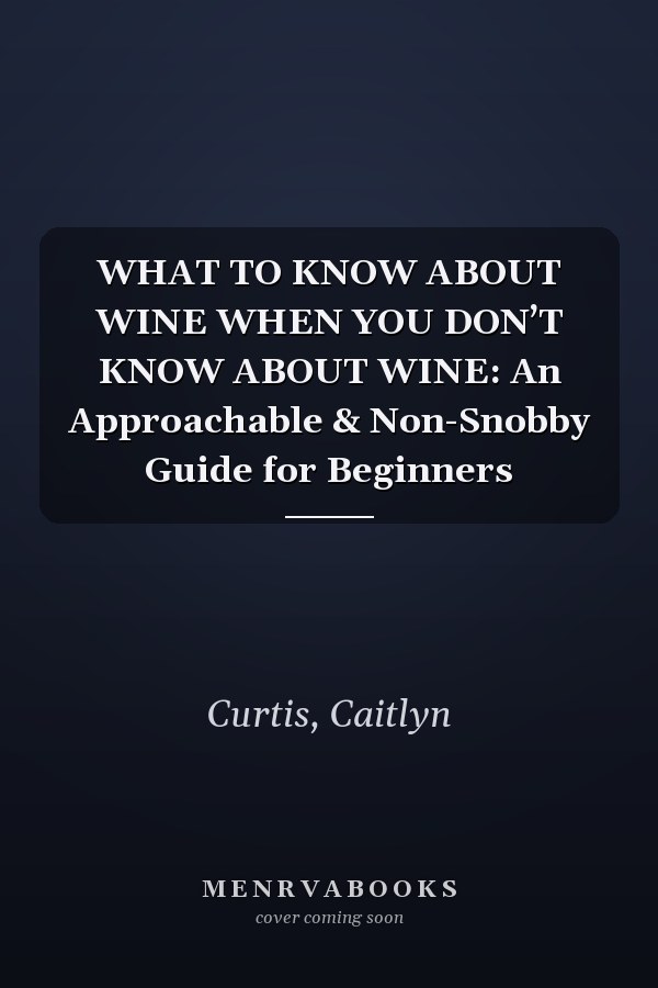 WHAT TO KNOW ABOUT WINE WHEN YOU DON’T KNOW ABOUT WINE: An Approachable & Non-Snobby Guide for Beginners