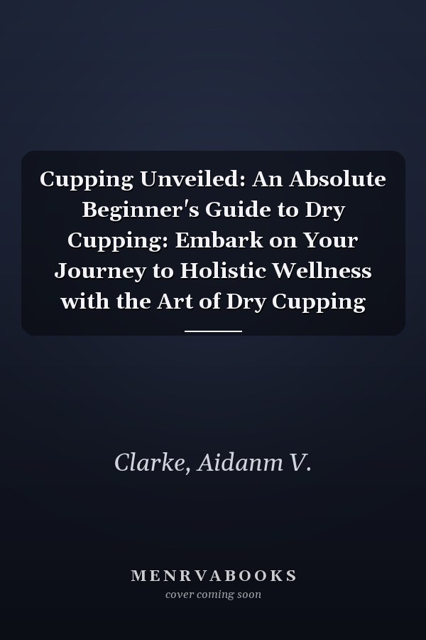 Cupping Unveiled: An Absolute Beginner's Guide to Dry Cupping: Embark on Your Journey to Holistic Wellness with the Art of Dry Cupping