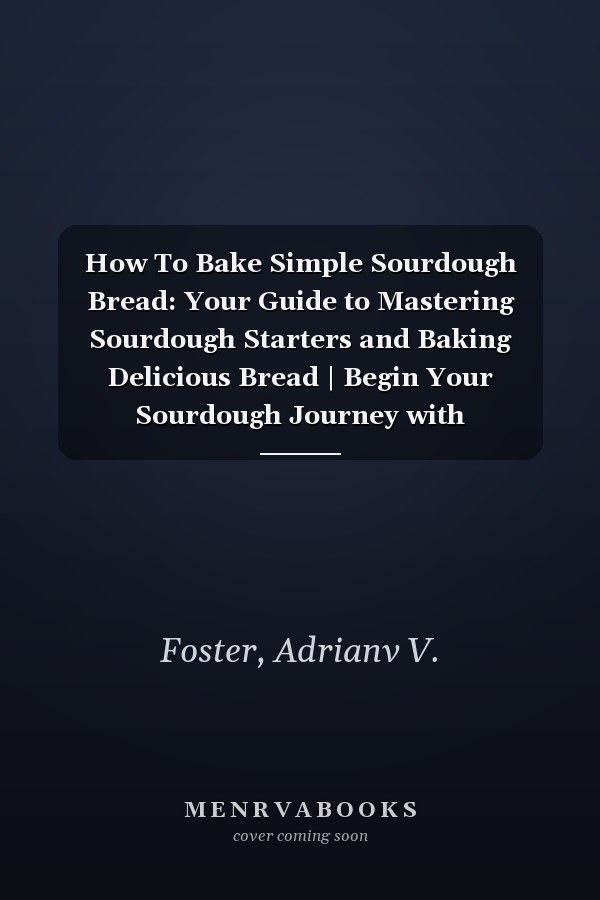 How To Bake Simple Sourdough Bread: Your Guide to Mastering Sourdough Starters and Baking Delicious Bread | Begin Your Sourdough Journey with Instructions, Recipes, and Insider Tips
