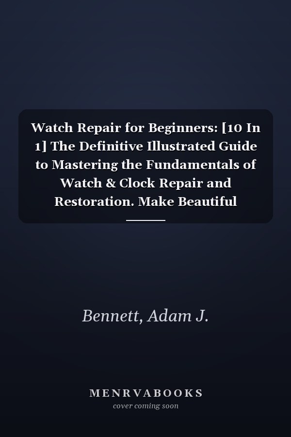 Watch Repair for Beginners: [10 In 1] The Definitive Illustrated Guide to Mastering the Fundamentals of Watch & Clock Repair and Restoration. Make Beautiful Antique Clocks Look New Again