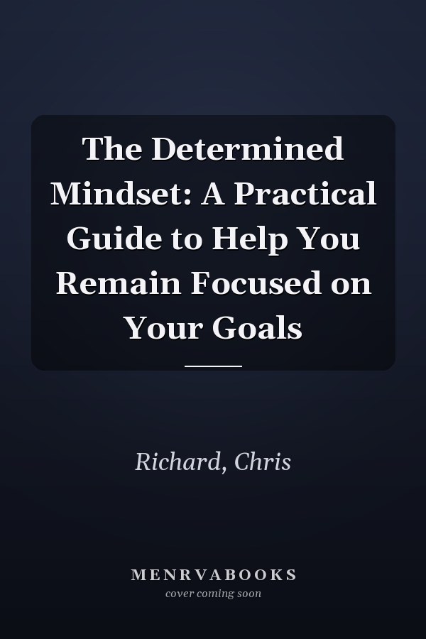 The Determined Mindset: A Practical Guide to Help You Remain Focused on Your Goals