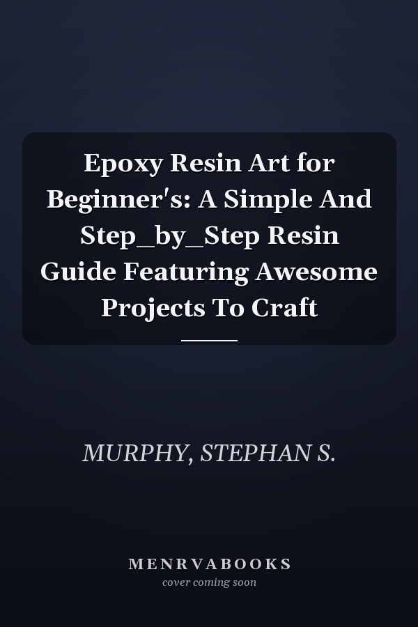 Epoxy Resin Art for Beginner's: A Simple And Step_by_Step Resin Guide Featuring Awesome Projects To Craft
