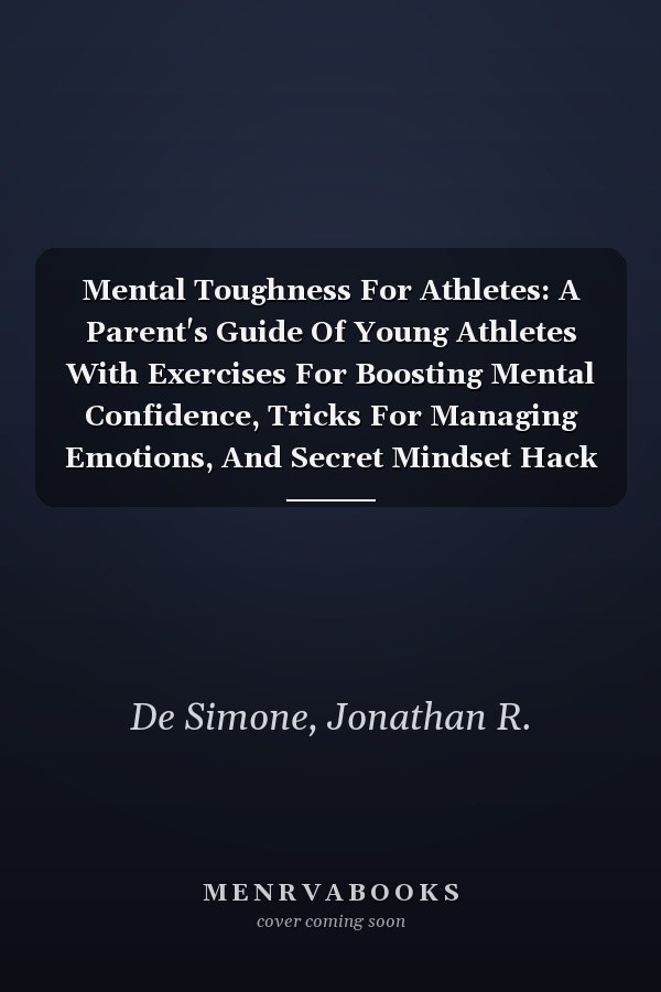 Mental Toughness For Athletes: A Parent's Guide Of Young Athletes With Exercises For Boosting Mental Confidence, Tricks For Managing Emotions, And Secret Mindset Hack