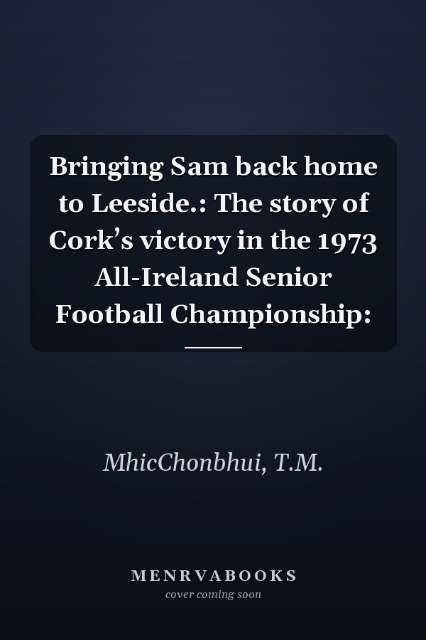 Bringing Sam back home to Leeside.: The story of Cork’s victory in the 1973 All-Ireland Senior Football Championship: