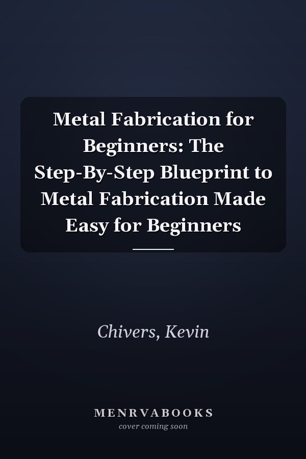 Metal Fabrication for Beginners: The Step-By-Step Blueprint to Metal Fabrication Made Easy for Beginners