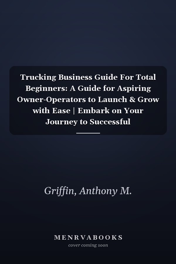 Trucking Business Guide For Total Beginners: A Guide for Aspiring Owner-Operators to Launch & Grow with Ease | Embark on Your Journey to Successful Entrepreneurship in the Trucking Industry