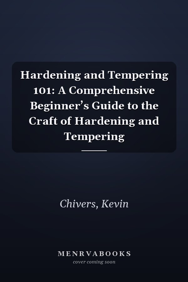 Hardening and Tempering 101: A Comprehensive Beginner’s Guide to the Craft of Hardening and Tempering