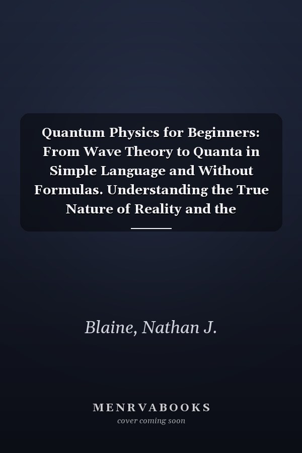 Quantum Physics for Beginners: From Wave Theory to Quanta in Simple Language and Without Formulas. Understanding the True Nature of Reality and the Revolution of Quantum Mechanics in our Daily Lives