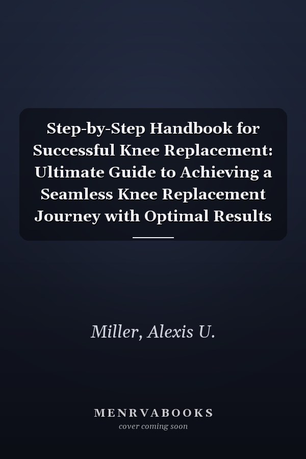 Step-by-Step Handbook for Successful Knee Replacement: Ultimate Guide to Achieving a Seamless Knee Replacement Journey with Optimal Results