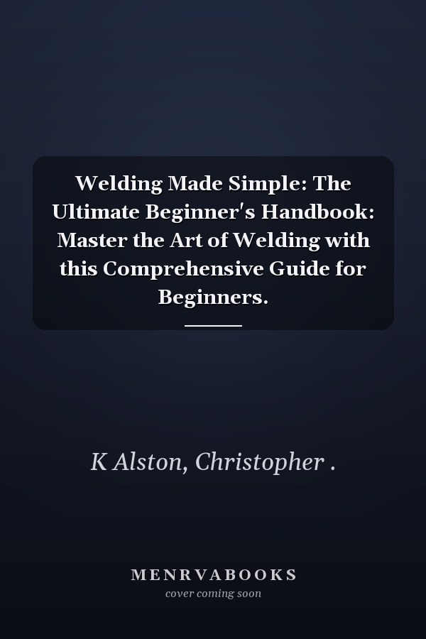 Welding Made Simple: The Ultimate Beginner's Handbook: Master the Art of Welding with this Comprehensive Guide for Beginners.