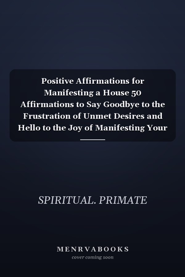 Positive Affirmations for Manifesting a House 50 Affirmations to Say Goodbye to the Frustration of Unmet Desires and Hello to the Joy of Manifesting Your Dream Home