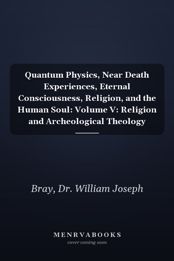 Quantum Physics, Near Death Experiences, Eternal Consciousness, Religion, and the Human Soul: Volume V: Religion and Archeological Theology