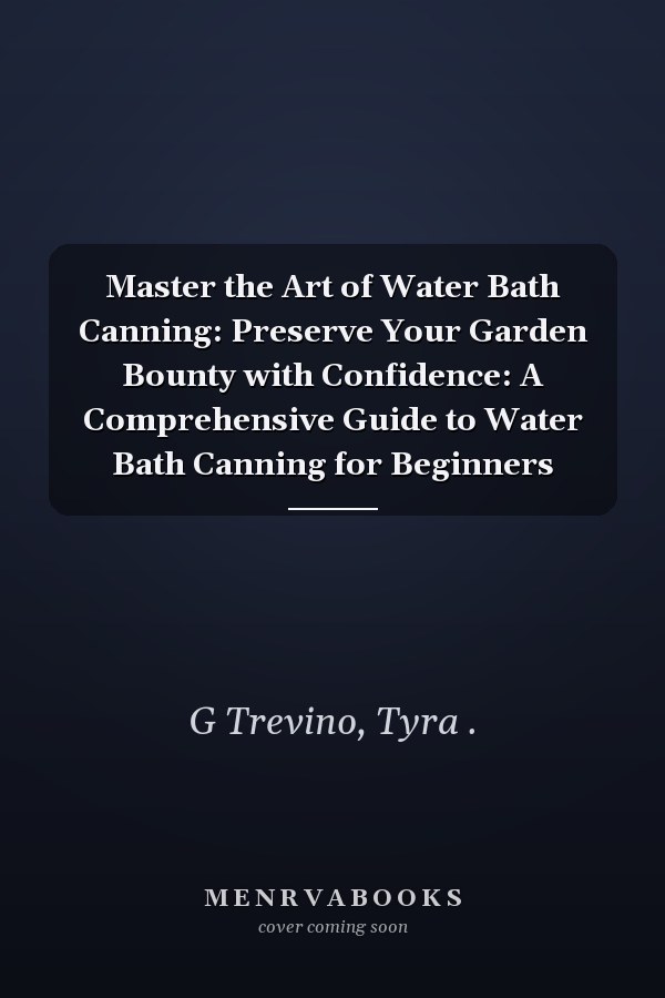 Master the Art of Water Bath Canning: Preserve Your Garden Bounty with Confidence: A Comprehensive Guide to Water Bath Canning for Beginners