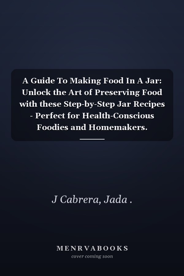 A Guide To Making Food In A Jar: Unlock the Art of Preserving Food with these Step-by-Step Jar Recipes - Perfect for Health-Conscious Foodies and Homemakers.