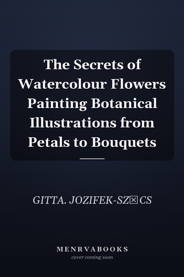 The Secrets of Watercolour Flowers Painting Botanical Illustrations from Petals to Bouquets