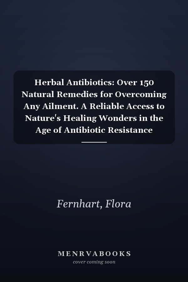 Herbal Antibiotics: Over 150 Natural Remedies for Overcoming Any Ailment. A Reliable Access to Nature's Healing Wonders in the Age of Antibiotic Resistance