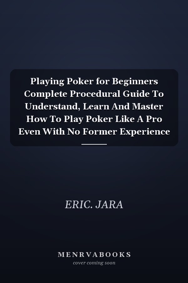 Playing Poker for Beginners Complete Procedural Guide To Understand, Learn And Master How To Play Poker Like A Pro Even With No Former Experience