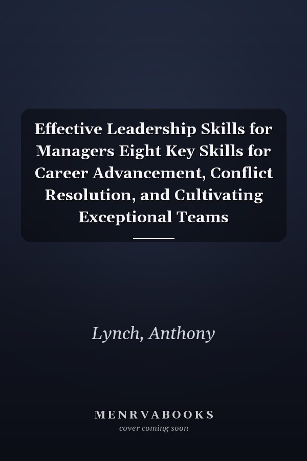 Effective Leadership Skills for Managers Eight Key Skills for Career Advancement, Conflict Resolution, and Cultivating Exceptional Teams